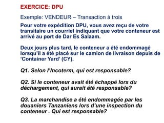 EXERCICE: DPU
Exemple: VENDEUR – Transaction à trois
Pour votre expédition DPU, vous avez reçu de votre
transitaire un courriel indiquant que votre conteneur est
arrivé au port de Dar Es Salaam.
Deux jours plus tard, le conteneur a été endommagé
lorsqu’il a été placé sur le camion de livraison depuis de
‘Container Yard’ (CY).
Q1. Selon l’Incoterm, qui est responsable?
Q2. Si le conteneur avait été échappé lors du
déchargement, qui aurait été responsable?
Q3. La marchandise a été endommagée par les
douaniers Tanzaniens lors d’une inspection du
conteneur . Qui est responsable?
 