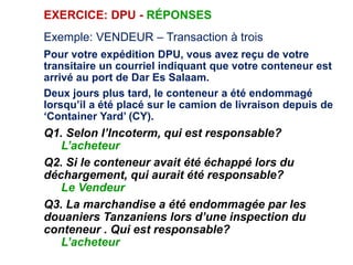 EXERCICE: DPU - RÉPONSES
Exemple: VENDEUR – Transaction à trois
Pour votre expédition DPU, vous avez reçu de votre
transitaire un courriel indiquant que votre conteneur est
arrivé au port de Dar Es Salaam.
Deux jours plus tard, le conteneur a été endommagé
lorsqu’il a été placé sur le camion de livraison depuis de
‘Container Yard’ (CY).
Q1. Selon l’Incoterm, qui est responsable?
L’acheteur
Q2. Si le conteneur avait été échappé lors du
déchargement, qui aurait été responsable?
Le Vendeur
Q3. La marchandise a été endommagée par les
douaniers Tanzaniens lors d’une inspection du
conteneur . Qui est responsable?
L’acheteur
 