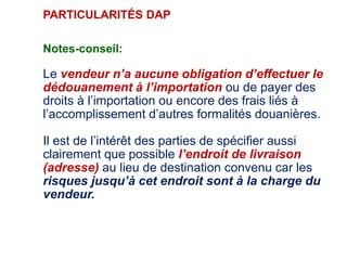 PARTICULARITÉS DAP
Notes-conseil:
Le vendeur n’a aucune obligation d’effectuer le
dédouanement à l’importation ou de payer des
droits à l’importation ou encore des frais liés à
l’accomplissement d’autres formalités douanières.
Il est de l’intérêt des parties de spécifier aussi
clairement que possible l’endroit de livraison
(adresse) au lieu de destination convenu car les
risques jusqu’à cet endroit sont à la charge du
vendeur.
 