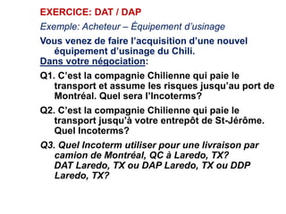 EXERCICE: DAT / DAP
Exemple: Acheteur – Équipement d’usinage
Vous venez de faire l’acquisition d’une nouvel
équipement d’usinage du Chili.
Dans votre négociation:
Q1. C’est la compagnie Chilienne qui paie le
transport et assume les risques jusqu’au port de
Montréal. Quel sera l’Incoterms?
Q2. C’est la compagnie Chilienne qui paie le
transport jusqu’à votre entrepôt de St-Jérôme.
Quel Incoterms?
Q3. Quel Incoterm utiliser pour une livraison par
camion de Montréal, QC à Laredo, TX?
DAT Laredo, TX ou DAP Laredo, TX ou DDP
Laredo, TX?
 