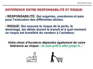 DIFFÉRENCE ENTRE RESPONSABILITÉ ET RISQUE:
• RESPONSABILITÉ: Qui organise, coordonne et paie
pour l’exécution des différentes tâches.
• RISQUE: Qui assume le risque de la perte, le
dommage, les délais durant le transit et à quel moment
ce risque est transféré du vendeur à l’acheteur.
Votre choix d’Incoterm dépendra également de votre
tolérance au risque: ‘Je suis prêt à aller jusqu’à...’
INCOTERMS 2020
 