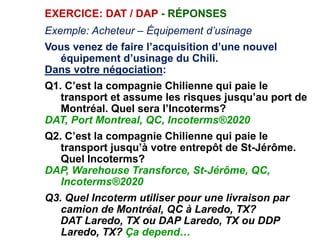 EXERCICE: DAT / DAP - RÉPONSES
Exemple: Acheteur – Équipement d’usinage
Vous venez de faire l’acquisition d’une nouvel
équipement d’usinage du Chili.
Dans votre négociation:
Q1. C’est la compagnie Chilienne qui paie le
transport et assume les risques jusqu’au port de
Montréal. Quel sera l’Incoterms?
DAT, Port Montreal, QC, Incoterms®2020
Q2. C’est la compagnie Chilienne qui paie le
transport jusqu’à votre entrepôt de St-Jérôme.
Quel Incoterms?
DAP, Warehouse Transforce, St-Jérôme, QC,
Incoterms®2020
Q3. Quel Incoterm utiliser pour une livraison par
camion de Montréal, QC à Laredo, TX?
DAT Laredo, TX ou DAP Laredo, TX ou DDP
Laredo, TX? Ça depend…
 
