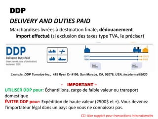 DDP
DELIVERY AND DUTIES PAID
Marchandises livrées à destination finale, dédouanement
import effectué (si exclusion des taxes type TVA, le préciser)
Exemple: DDP Tomatoe Inc., 445 Ryan Dr #106, San Marcos, CA, 92078, USA, Incoterms®2020
- IMPORTANT –
UTILISER DDP pour: Échantillons, cargo de faible valeur ou transport
domestique
ÉVITER DDP pour: Expédition de haute valeur (2500$ et +). Vous devenez
l’importateur légal dans un pays que vous ne connaissez pas.
CCI: Non suggéré pour transactions internationales
 