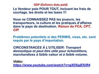 Le Vendeur paie POUR TOUT, incluant les frais de
courtage, les droits et les taxes !!!
Vous ne CONNAISSEZ PAS les joueurs, les
transporteurs, la culture et les pratiques d’affaires
dans le pays de destination. Raison du FCA, CPT,
CIP.
Problèmes potentiels si des PERMIS, visas, etc. sont
requis par le pays d’importation.
CIRCONSTANCES À L’UTILISER: Transport
domestique et peut être utile pour échantillons,
marchandises à faible valeur et à faible volume.
Vidéo:
https://www.youtube.com/watch?v=gXD5ajEfUR4
DDP (Delivery duty paid)
 