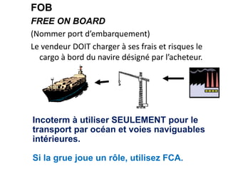 FOB
FREE ON BOARD
(Nommer port d’embarquement)
Le vendeur DOIT charger à ses frais et risques le
cargo à bord du navire désigné par l’acheteur.
Incoterm à utiliser SEULEMENT pour le
transport par océan et voies naviguables
intérieures.
Si la grue joue un rôle, utilisez FCA.
 