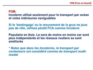 FOB:
Incoterm utilisé seulement pour le transport par océan
et voies intérieures naviguables
Si le ‘bastingage’ ou le mouvement de la grue ne joue
pas de rôle, utilisez plutôt FCA comme Incoterm
Populaire en Asie. Le sera de moins en moins car sont
plus indépendants et les réseaux routiers se sont
améliorés
* Notez que dans les Incoterms, le transport par
conteneurs est considéré comme du transport mutli-
modal
FOB (Free on board)
 