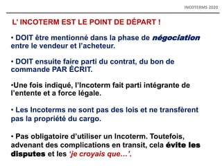L’ INCOTERM EST LE POINT DE DÉPART !
• DOIT être mentionné dans la phase de négociation
entre le vendeur et l’acheteur.
• DOIT ensuite faire parti du contrat, du bon de
commande PAR ÉCRIT.
•Une fois indiqué, l’Incoterm fait parti intégrante de
l’entente et a force légale.
• Les Incoterms ne sont pas des lois et ne transfèrent
pas la propriété du cargo.
• Pas obligatoire d’utiliser un Incoterm. Toutefois,
advenant des complications en transit, cela évite les
disputes et les ‘je croyais que…’.
INCOTERMS 2020
 