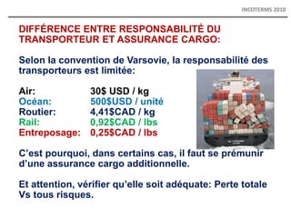 DIFFÉRENCE ENTRE RESPONSABILITÉ DU
TRANSPORTEUR ET ASSURANCE CARGO:
Selon la convention de Varsovie, la responsabilité des
transporteurs est limitée:
Air: 30$ USD / kg
Océan: 500$USD / unité
Routier: 4,41$CAD / kg
Rail: 0,92$CAD / lbs
Entreposage: 0,25$CAD / lbs
C’est pourquoi, dans certains cas, il faut se prémunir
d’une assurance cargo additionnelle.
Et attention, vérifier qu’elle soit adéquate: Perte totale
Vs tous risques.
INCOTERMS 2010
 