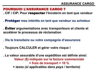 ASSURANCE CARGO
POURQUOI L’ASSURANCE CARGO ?
. CIF / CIP: Pour respecter l’Incoterm en tant que vendeur
. Protéger mes intérêts en tant que vendeur ou acheteur
. Éviter argumentations avec transporteurs et clients et
accélérer le processus de réclamation
. Via le transitaire ou votre compagnie d’assurance
. Toujours CALCULER et gérer votre risque !
. La valeur assurable d’une expédition est définie ainsi:
Valeur ($) indiquée sur la facture commerciale
+ frais de transport + 10 %
+ taxes (si applicables dans pays / territoire)
 