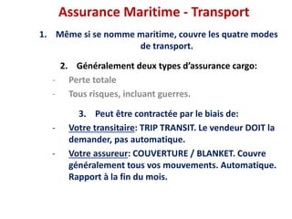 Assurance Maritime - Transport
1. Même si se nomme maritime, couvre les quatre modes
de transport.
2. Généralement deux types d’assurance cargo:
- Perte totale
- Tous risques, incluant guerres.
3. Peut être contractée par le biais de:
- Votre transitaire: TRIP TRANSIT. Le vendeur DOIT la
demander, pas automatique.
- Votre assureur: COUVERTURE / BLANKET. Couvre
généralement tous vos mouvements. Automatique.
Rapport à la fin du mois.
 