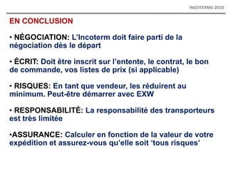 EN CONCLUSION
• NÉGOCIATION: L’Incoterm doit faire parti de la
négociation dès le départ
• ÉCRIT: Doit être inscrit sur l’entente, le contrat, le bon
de commande, vos listes de prix (si applicable)
• RISQUES: En tant que vendeur, les réduirent au
minimum. Peut-être démarrer avec EXW
• RESPONSABILITÉ: La responsabilité des transporteurs
est très limitée
•ASSURANCE: Calculer en fonction de la valeur de votre
expédition et assurez-vous qu’elle soit ‘tous risques’
INCOTERMS 2010
 