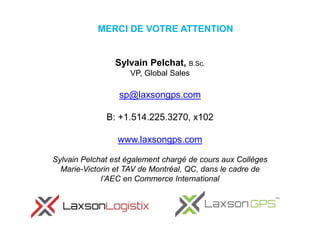 MERCI DE VOTRE ATTENTION
Sylvain Pelchat, B.Sc.
VP, Global Sales
sp@laxsongps.com
B: +1.514.225.3270, x102
www.laxsongps.com
Sylvain Pelchat est également chargé de cours aux Collèges
Marie-Victorin et TAV de Montréal, QC, dans le cadre de
l’AEC en Commerce International
 
