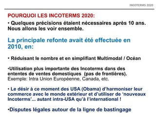POURQUOI LES INCOTERMS 2020:
• Quelques précisions étaient nécessaires après 10 ans.
Nous allons les voir ensemble.
La principale refonte avait été effectuée en
2010, en:
• Réduisant le nombre et en simplifiant Multimodal / Océan
•Utilisation plus importante des Incoterms dans des
ententes de ventes domestiques (pas de frontières).
Exemple: Intra Union Européenne, Canada, etc.
• Le désir à ce moment des USA (Obama) d’harmoniser leur
commerce avec le monde extérieur et d’utiliser de ‘nouveaux
Incoterms’... autant intra-USA qu’à l’international !
•Disputes légales autour de la ligne de bastingage
INCOTERMS 2020
 