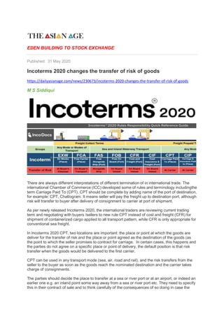 EDEN BUILDING TO STOCK EXCHANGE
Published: 31 May 2020
Incoterms 2020 changes the transfer of risk of goods
https://dailyasianage.com/news/230673/incoterms-2020-changes-the-transfer-of-risk-of-goods
M S Siddiqui
There are always different interpretations of different termination of in international trade. The
international Chamber of Commerce (ICC) developed some of rules and terminology includingthe
term Carriage Paid To (CPT). CPT should be complete by adding name of the port of destination,
for example: CPT, Chattogram. It means seller will pay the freight up to destination port, although
risk will transfer to buyer after delivery of consignment to carrier at port of shipment.
As per newly released Incoterms 2020, the international traders are reviewing current trading
term and negotiating with buyers /sellers to new rule CPT instead of cost and freight (CFR) for
shipment of containerized cargo applied to all transport pattern, while CFR is only appropriate for
conventional sea freight.
In Incoterms 2020 CPT, two locations are important: the place or point at which the goods are
deliver for the transfer of risk and the place or point agreed as the destination of the goods (as
the point to which the seller promises to contract for carriage. In certain cases, this happens and
the parties do not agree on a specific place or point of delivery, the default position is that risk
transfer when the goods would be delivered to the first carrier.
CPT can be used in any transport mode (sea, air, road and rail), and the risk transfers from the
seller to the buyer as soon as the goods reach the nominated destination and the carrier takes
charge of consignments.
The parties should decide the place to transfer at a sea or river port or at an airport, or indeed an
earlier one e.g. an inland point some way away from a sea or river port etc. They need to specify
this in their contract of sale and to think carefully of the consequences of so doing in case the
 