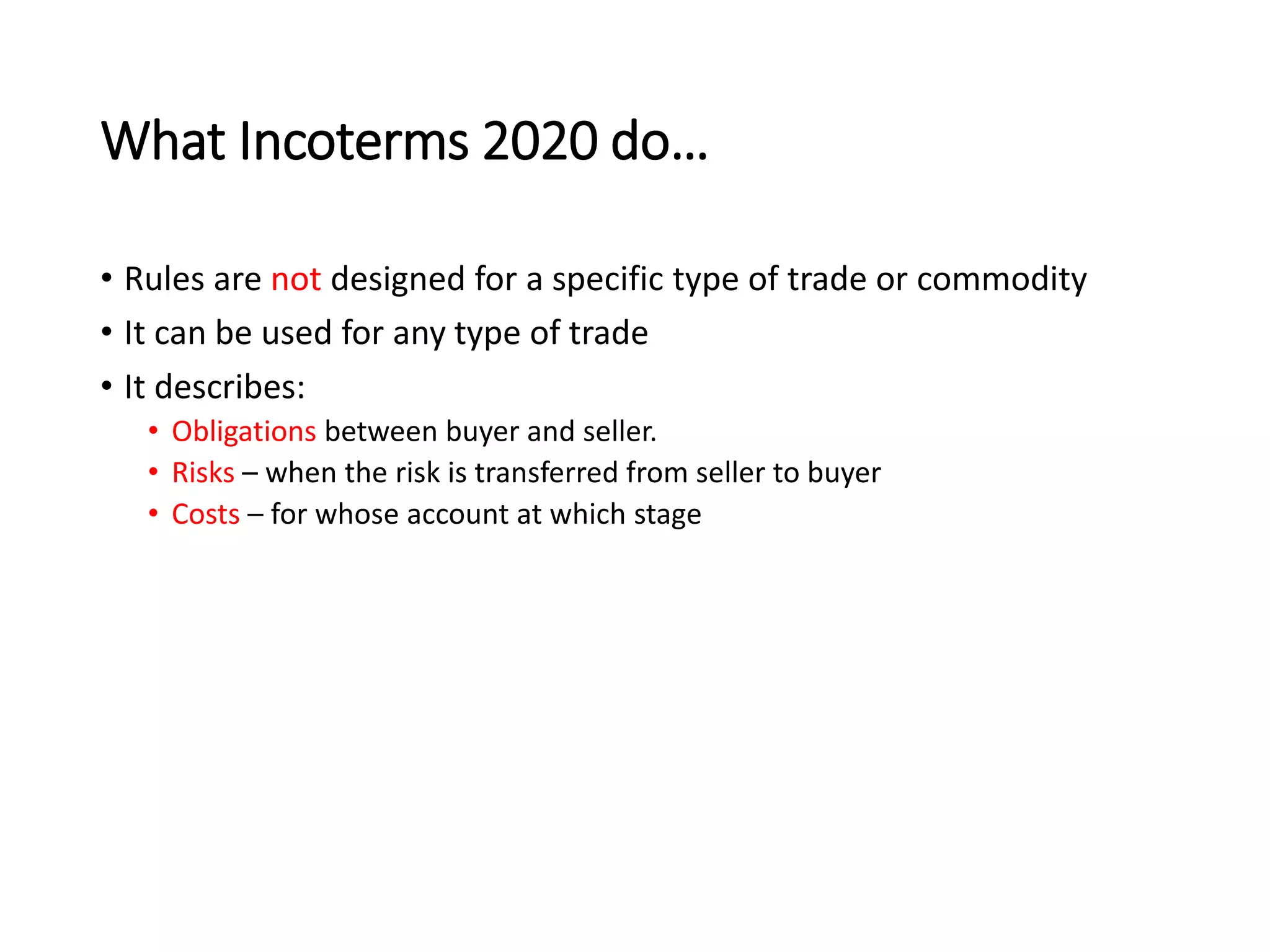 What Incoterms 2020 do…
• Rules are not designed for a specific type of trade or commodity
• It can be used for any type of trade
• It describes:
• Obligations between buyer and seller.
• Risks – when the risk is transferred from seller to buyer
• Costs – for whose account at which stage
 