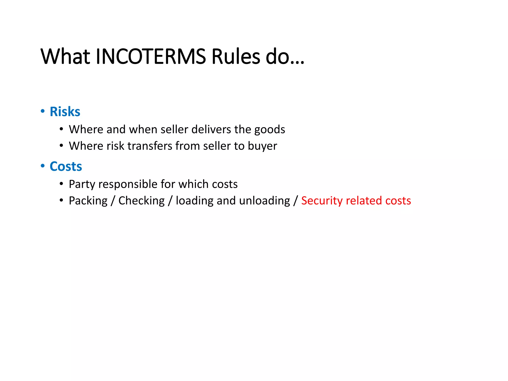 What INCOTERMS Rules do…
• Risks
• Where and when seller delivers the goods
• Where risk transfers from seller to buyer
• Costs
• Party responsible for which costs
• Packing / Checking / loading and unloading / Security related costs
 