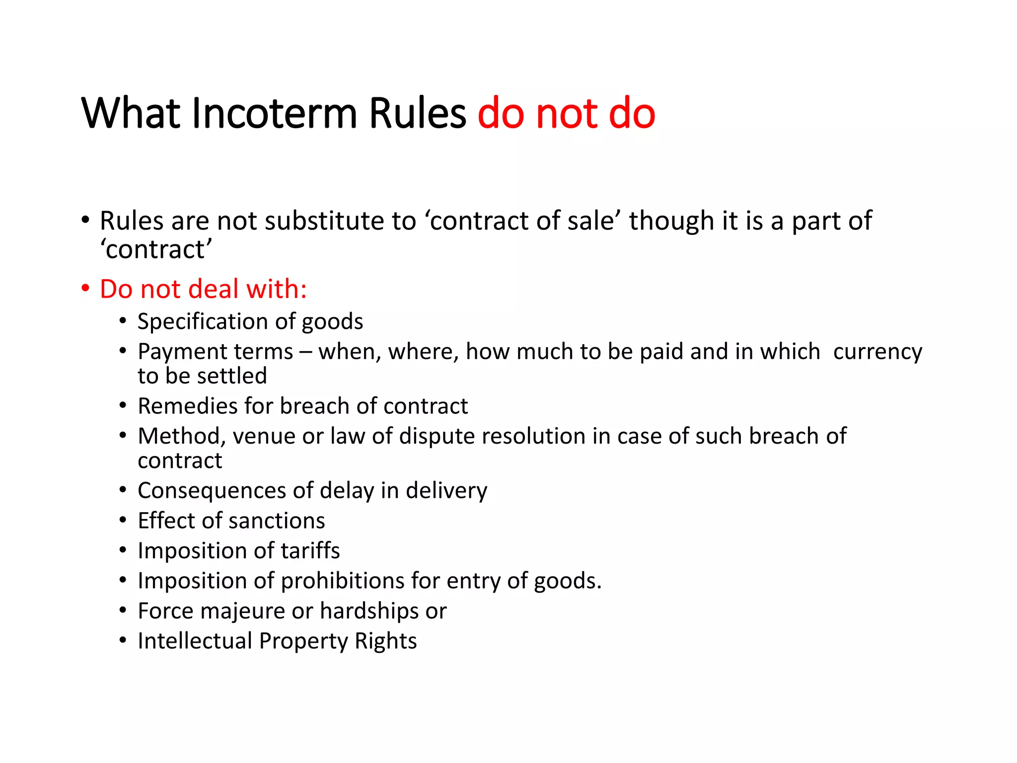 What Incoterm Rules do not do
• Rules are not substitute to ‘contract of sale’ though it is a part of
‘contract’
• Do not deal with:
• Specification of goods
• Payment terms – when, where, how much to be paid and in which currency
to be settled
• Remedies for breach of contract
• Method, venue or law of dispute resolution in case of such breach of
contract
• Consequences of delay in delivery
• Effect of sanctions
• Imposition of tariffs
• Imposition of prohibitions for entry of goods.
• Force majeure or hardships or
• Intellectual Property Rights
 