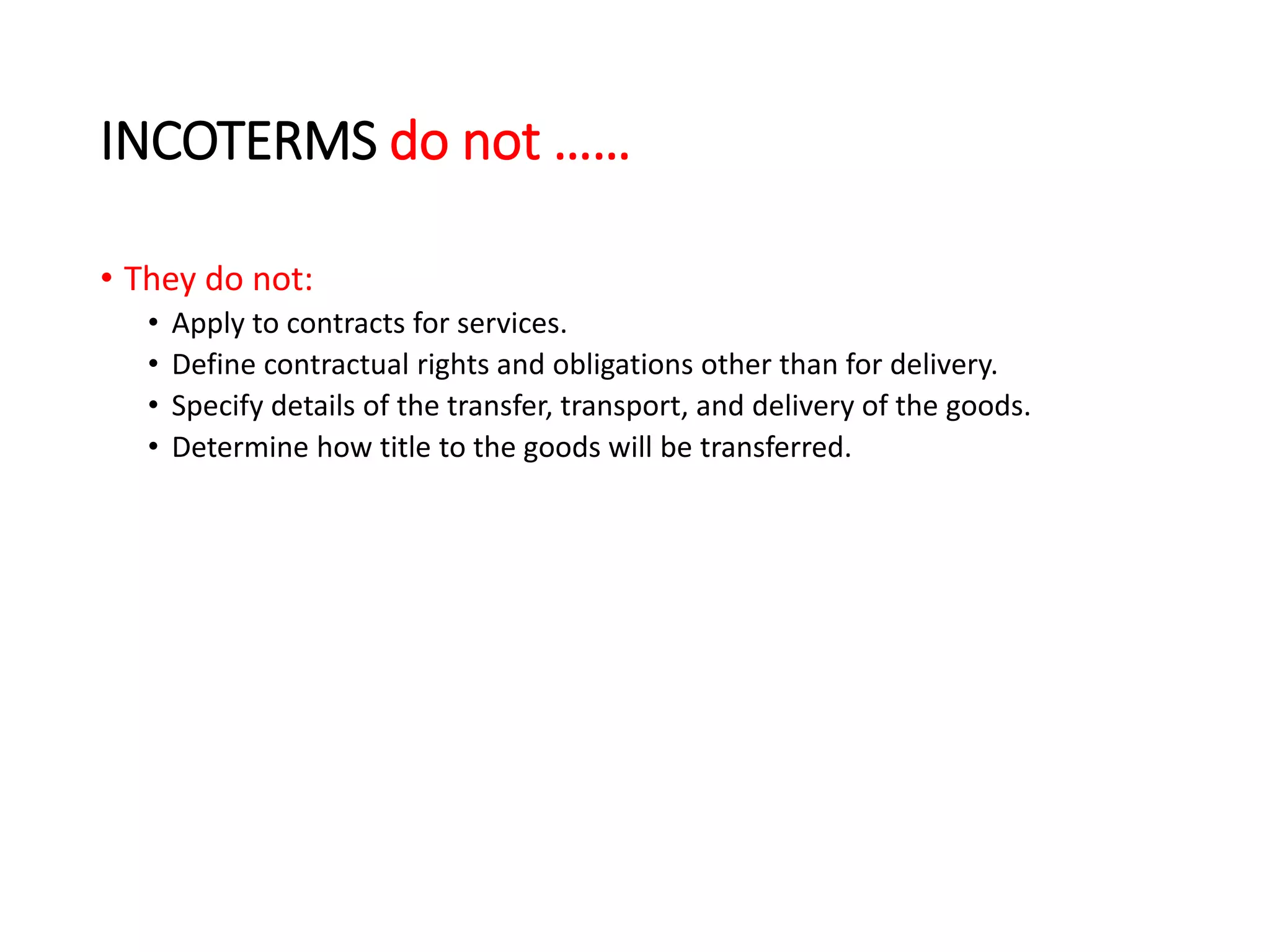INCOTERMS do not ……
• They do not:
• Apply to contracts for services.
• Define contractual rights and obligations other than for delivery.
• Specify details of the transfer, transport, and delivery of the goods.
• Determine how title to the goods will be transferred.
 
