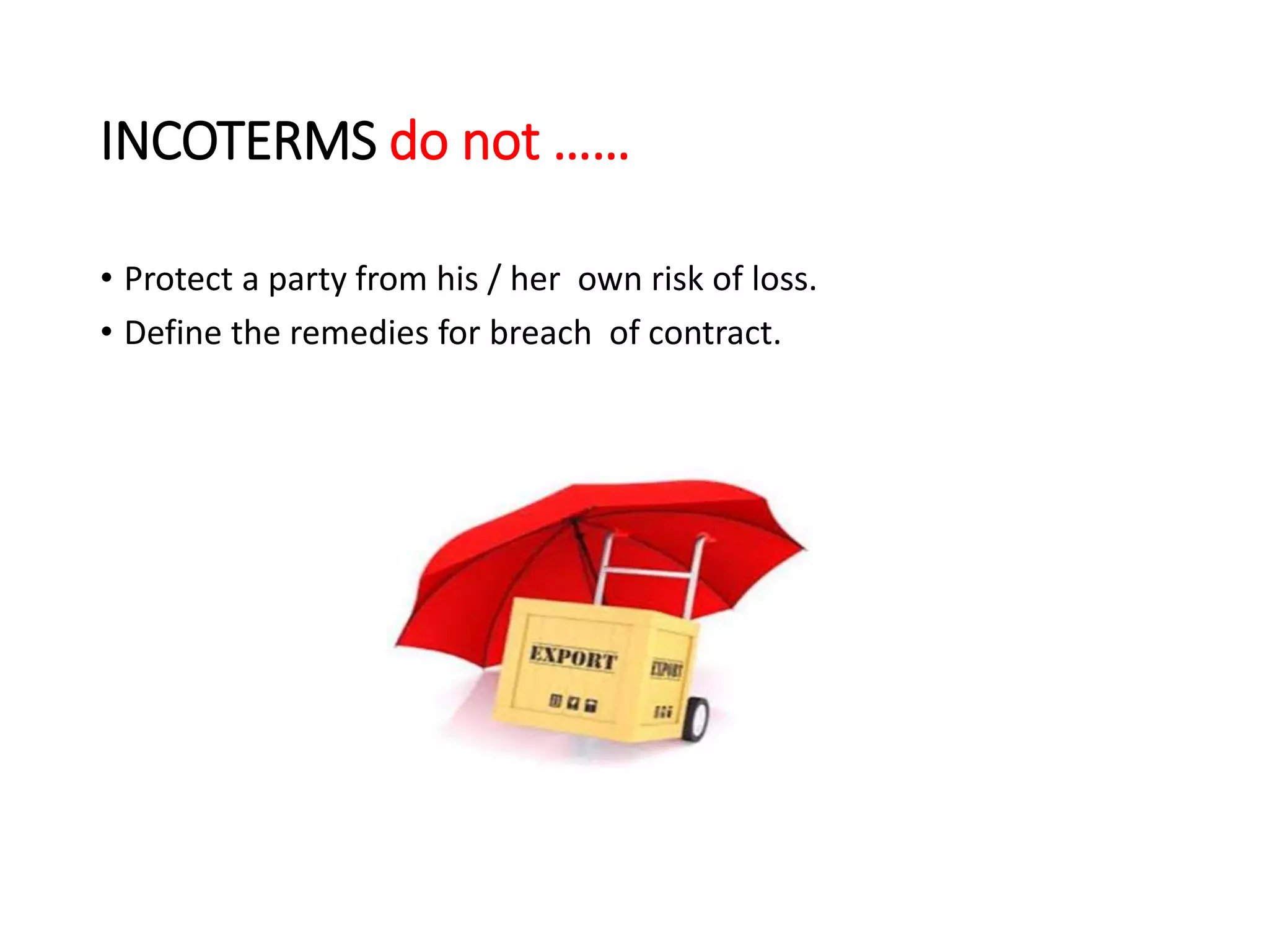 INCOTERMS do not ……
• Protect a party from his / her own risk of loss.
• Define the remedies for breach of contract.
 