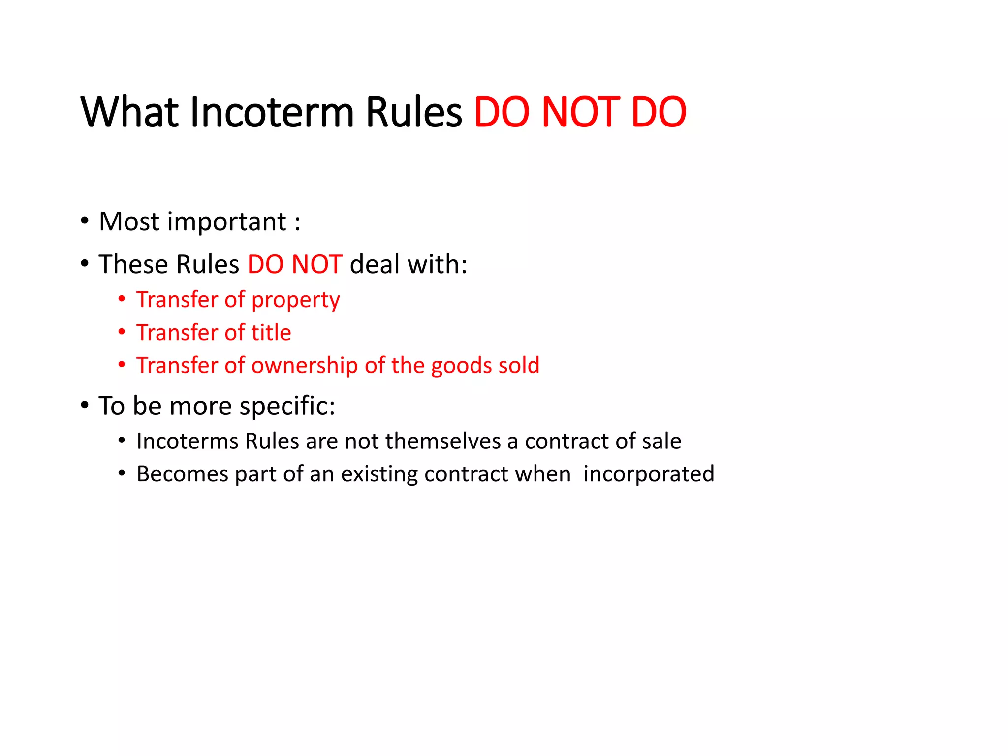 What Incoterm Rules DO NOT DO
• Most important :
• These Rules DO NOT deal with:
• Transfer of property
• Transfer of title
• Transfer of ownership of the goods sold
• To be more specific:
• Incoterms Rules are not themselves a contract of sale
• Becomes part of an existing contract when incorporated
 