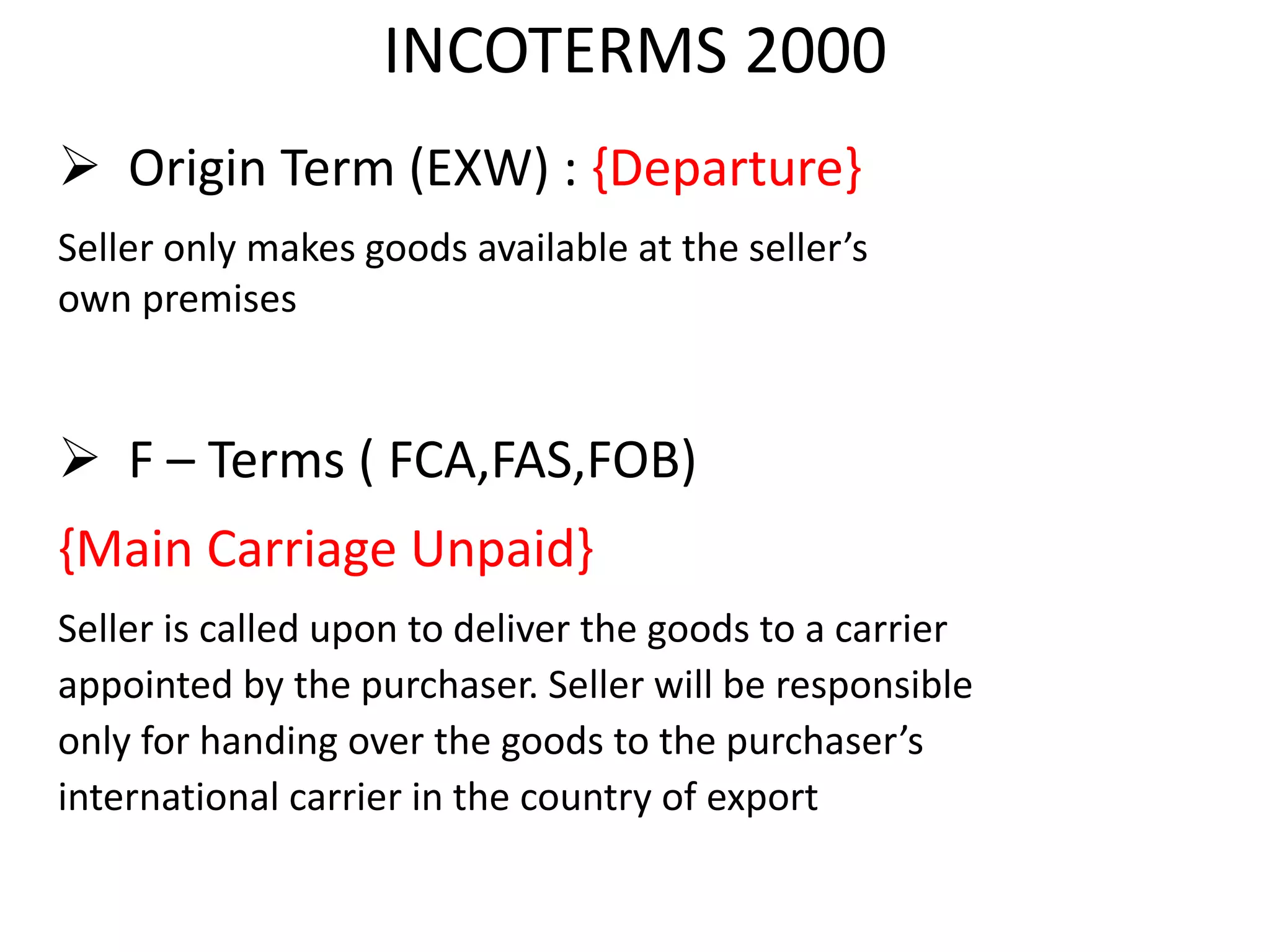 INCOTERMS 2000
 Origin Term (EXW) : {Departure}
Seller only makes goods available at the seller’s
own premises
 F – Terms ( FCA,FAS,FOB)
{Main Carriage Unpaid}
Seller is called upon to deliver the goods to a carrier
appointed by the purchaser. Seller will be responsible
only for handing over the goods to the purchaser’s
international carrier in the country of export
 