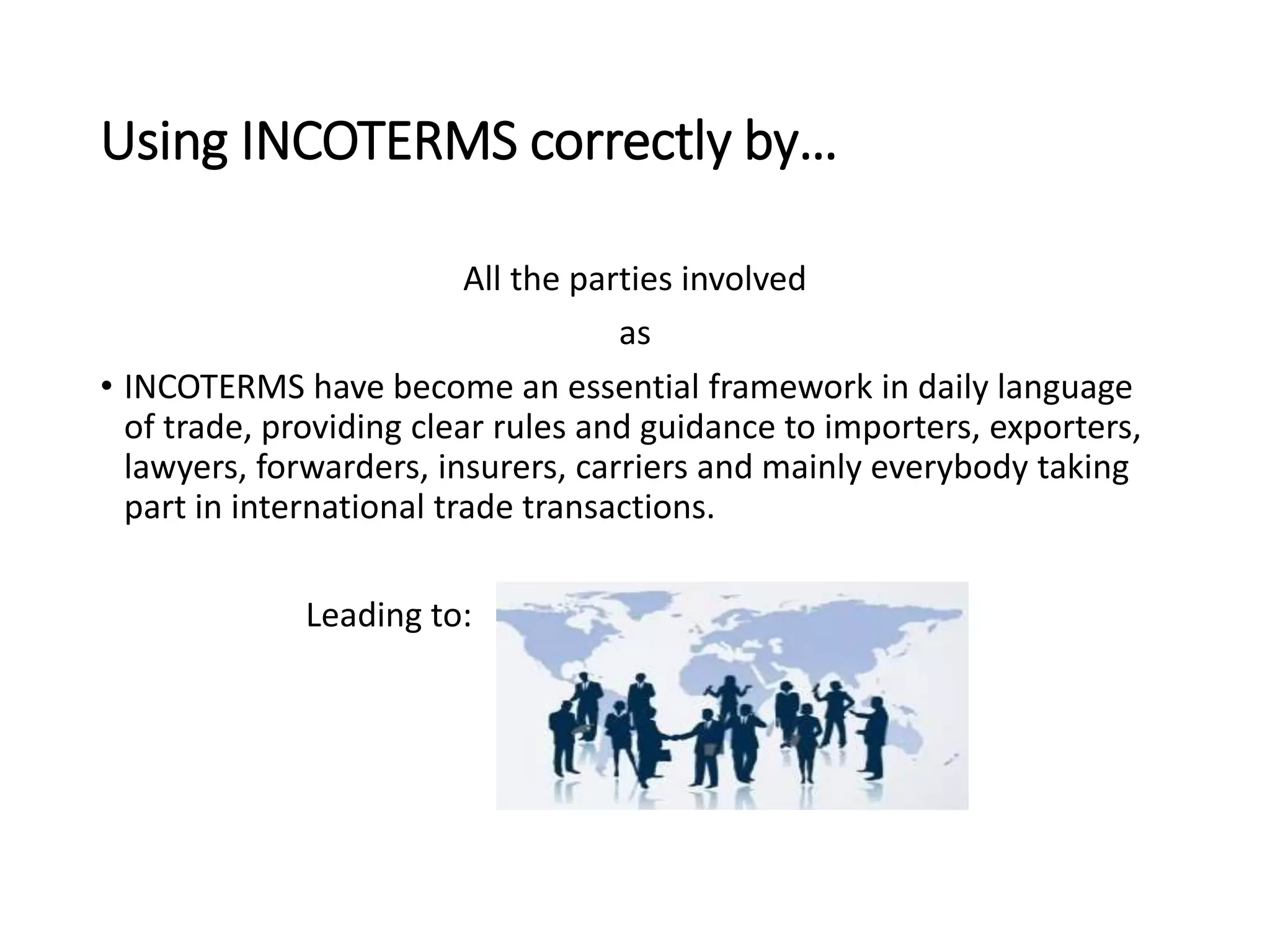 Using INCOTERMS correctly by…
All the parties involved
as
• INCOTERMS have become an essential framework in daily language
of trade, providing clear rules and guidance to importers, exporters,
lawyers, forwarders, insurers, carriers and mainly everybody taking
part in international trade transactions.
Leading to:
 