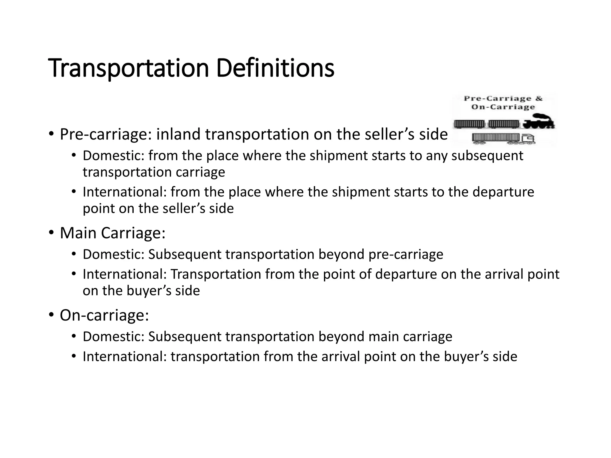 Transportation Definitions
• Pre-carriage: inland transportation on the seller’s side
• Domestic: from the place where the shipment starts to any subsequent
transportation carriage
• International: from the place where the shipment starts to the departure
point on the seller’s side
• Main Carriage:
• Domestic: Subsequent transportation beyond pre-carriage
• International: Transportation from the point of departure on the arrival point
on the buyer’s side
• On-carriage:
• Domestic: Subsequent transportation beyond main carriage
• International: transportation from the arrival point on the buyer’s side
 