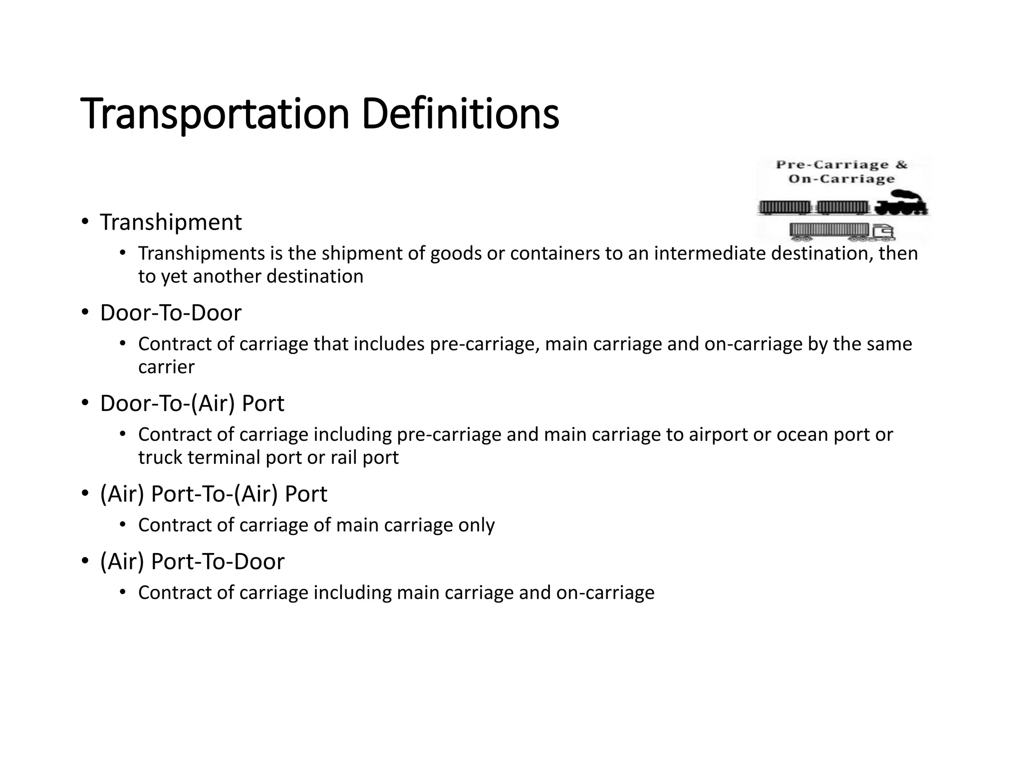 Transportation Definitions
• Transhipment
• Transhipments is the shipment of goods or containers to an intermediate destination, then
to yet another destination
• Door-To-Door
• Contract of carriage that includes pre-carriage, main carriage and on-carriage by the same
carrier
• Door-To-(Air) Port
• Contract of carriage including pre-carriage and main carriage to airport or ocean port or
truck terminal port or rail port
• (Air) Port-To-(Air) Port
• Contract of carriage of main carriage only
• (Air) Port-To-Door
• Contract of carriage including main carriage and on-carriage
 
