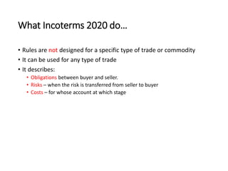What Incoterms 2020 do…
• Rules are not designed for a specific type of trade or commodity
• It can be used for any type of trade
• It describes:
• Obligations between buyer and seller.
• Risks – when the risk is transferred from seller to buyer
• Costs – for whose account at which stage
 