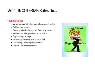 What INCOTERMS Rules do…
• Obligations:
• Who does what – between buyer and seller
• Delivery of goods
• Come and take the goods from my place
• Will deliver the goods at your place
• Organizing carriage
• Insurance to cover the transit risk
• Obtaining shipping documents
• Export / import clearance
 