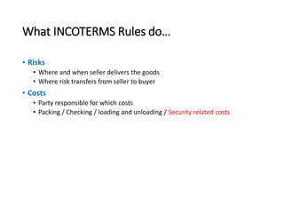 What INCOTERMS Rules do…
• Risks
• Where and when seller delivers the goods
• Where risk transfers from seller to buyer
• Costs
• Party responsible for which costs
• Packing / Checking / loading and unloading / Security related costs
 