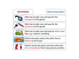 Who has to take care and pay for the
transport of the goods
Who has to take care and pay for the
insurance of the goods
Who has to take care and pay for other costs
like, e.g. customs, handling…
Define the place where the seller has to
deliver to the buyer
Define clearly the place and time when the
risk is transferred from one party to another
INCOTERMS What do they define?
 