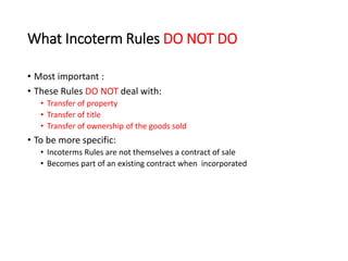 What Incoterm Rules DO NOT DO
• Most important :
• These Rules DO NOT deal with:
• Transfer of property
• Transfer of title
• Transfer of ownership of the goods sold
• To be more specific:
• Incoterms Rules are not themselves a contract of sale
• Becomes part of an existing contract when incorporated
 