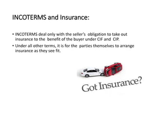 INCOTERMS and Insurance:
• INCOTERMS deal only with the seller’s obligation to take out
insurance to the benefit of the buyer under CIF and CIP.
• Under all other terms, it is for the parties themselves to arrange
insurance as they see fit.
 