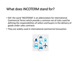 What does INCOTERM stand for?
• Def: the word ‘INCOTERM’ is an abbreviation for International
Commercial Terms which provide a common set of rules used for
defining the responsibilities of sellers and buyers in the delivery of
goods under sales contracts
• They are widely used in international commercial transaction
 