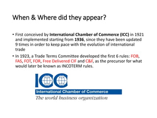 When & Where did they appear?
• First conceived by International Chamber of Commerce (ICC) in 1921
and implemented starting from 1936, since they have been updated
9 times in order to keep pace with the evolution of international
trade
• In 1923, a Trade Terms Committee developed the first 6 rules: FOB,
FAS, FOT, FOR, Free Delivered CIF and C&F, as the precursor for what
would later be known as INCOTERM rules.
 