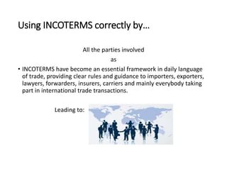 Using INCOTERMS correctly by…
All the parties involved
as
• INCOTERMS have become an essential framework in daily language
of trade, providing clear rules and guidance to importers, exporters,
lawyers, forwarders, insurers, carriers and mainly everybody taking
part in international trade transactions.
Leading to:
 