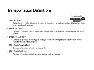 Transportation Definitions
• Transhipment
• Transhipments is the shipment of goods or containers to an intermediate destination, then
to yet another destination
• Door-To-Door
• Contract of carriage that includes pre-carriage, main carriage and on-carriage by the same
carrier
• Door-To-(Air) Port
• Contract of carriage including pre-carriage and main carriage to airport or ocean port or
truck terminal port or rail port
• (Air) Port-To-(Air) Port
• Contract of carriage of main carriage only
• (Air) Port-To-Door
• Contract of carriage including main carriage and on-carriage
 