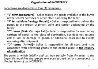 Organization of INCOTERMS
Organization of INCOTERMS
Incoterms are divided into four (4) categories:
• “E” term (Departure) – Seller makes the goods available to the buyer
at the seller’s premises or other place named by the seller
• “F” terms(Main Carriage Unpaid) – Seller is responsible to deliver the
goods to the export shipment point and carrier designated by the
buyer
• “C” terms (Main Carriage Paid)– Seller is responsible for contracting
carriage of goods to the place of destination, but does not assume
risk of loss or damage to goods, or additional costs due to events
occurring after shipment
• “D” terms (Arrival)– Seller is responsible for all costs and risks
associated with delivering goods to the named place in the country
of destination
The point at which liability and carriage transfer from the seller to the
buyer distinguishes the groups and each group’s letter corresponds to
the first letter of an INCOTERM
11
 