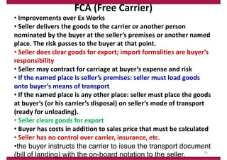FCA (Free Carrier)
• Improvements over Ex Works
• Seller delivers the goods to the carrier or another person
nominated by the buyer at the seller’s premises or another named
place. The risk passes to the buyer at that point.
• Seller does clear goods for export; import formalities are buyer’s
responsibility
• Seller may contract for carriage at buyer’s expense and risk
• If the named place is seller’s premises: seller must load goods
onto buyer’s means of transport
• If the named place is any other place: seller must place the goods
at buyer’s (or his carrier’s disposal) on seller’s mode of transport
(ready for unloading).
• Seller clears goods for export
• Buyer has costs in addition to sales price that must be calculated
• Seller has no control over carrier, insurance, etc.
•the buyer instructs the carrier to issue the transport document
(bill of landing) with the on-board notation to the seller. 16
 