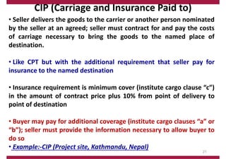 CIP (Carriage and Insurance Paid to)
• Seller delivers the goods to the carrier or another person nominated
by the seller at an agreed; seller must contract for and pay the costs
of carriage necessary to bring the goods to the named place of
destination.
• Like CPT but with the additional requirement that seller pay for
insurance to the named destination
• Insurance requirement is minimum cover (institute cargo clause “c”)
in the amount of contract price plus 10% from point of delivery to
point of destination
• Buyer may pay for additional coverage (institute cargo clauses “a” or
“b”); seller must provide the information necessary to allow buyer to
do so
• Example:‐CIP (Project site, Kathmandu, Nepal)
21
 
