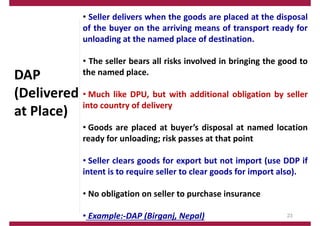 DAP
(Delivered
at Place)
• Seller delivers when the goods are placed at the disposal
of the buyer on the arriving means of transport ready for
unloading at the named place of destination.
• The seller bears all risks involved in bringing the good to
the named place.
• Much like DPU, but with additional obligation by seller
into country of delivery
• Goods are placed at buyer’s disposal at named location
ready for unloading; risk passes at that point
• Seller clears goods for export but not import (use DDP if
intent is to require seller to clear goods for import also).
• No obligation on seller to purchase insurance
• Example:‐DAP (Birganj, Nepal) 23
 