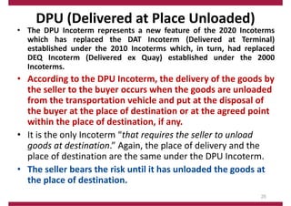 DPU (Delivered at Place Unloaded)
• The DPU Incoterm represents a new feature of the 2020 Incoterms
which has replaced the DAT Incoterm (Delivered at Terminal)
established under the 2010 Incoterms which, in turn, had replaced
DEQ Incoterm (Delivered ex Quay) established under the 2000
Incoterms.
• According to the DPU Incoterm, the delivery of the goods by
the seller to the buyer occurs when the goods are unloaded
from the transportation vehicle and put at the disposal of
the buyer at the place of destination or at the agreed point
within the place of destination, if any.
• It is the only Incoterm “that requires the seller to unload
goods at destination.” Again, the place of delivery and the
place of destination are the same under the DPU Incoterm.
• The seller bears the risk until it has unloaded the goods at
the place of destination.
25
 