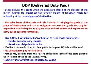 DDP (Delivered Duty Paid)
• Seller delivers the goods when the goods are placed at the disposal of the
buyer, cleared for import on the arriving means of transport ready for
unloading at the named place of destination.
• The seller bears all the costs and risks involved in bringing the goods to the
place of destination and has an obligation to clear the goods not only for
export but also for import, to pay any duty for both export and import and to
carry out all customs formalities.
• Like DAP, but including seller’s obligation to clear goods for import—
•pay for any necessary licenses
• Maximum obligation for seller
• If seller is not well‐suited to clear goods for import, DAP should be used
• No obligation to pay for insurance
•Parties may exclude from the seller's obligations some of the costs payable
upon import of the goods (such as VAT).
•Example:‐DDP (Project site, Kathmandu, Nepal) 27
 