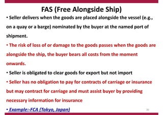 FAS (Free Alongside Ship)
• Seller delivers when the goods are placed alongside the vessel (e.g.,
on a quay or a barge) nominated by the buyer at the named port of
shipment.
• The risk of loss of or damage to the goods passes when the goods are
alongside the ship, the buyer bears all costs from the moment
onwards.
• Seller is obligated to clear goods for export but not import
• Seller has no obligation to pay for contracts of carriage or insurance
but may contract for carriage and must assist buyer by providing
necessary information for insurance
• Example:‐FCA (Tokyo, Japan) 30
 