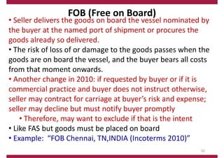 FOB (Free on Board)
• Seller delivers the goods on board the vessel nominated by
the buyer at the named port of shipment or procures the
goods already so delivered.
• The risk of loss of or damage to the goods passes when the
goods are on board the vessel, and the buyer bears all costs
from that moment onwards.
• Another change in 2010: if requested by buyer or if it is
commercial practice and buyer does not instruct otherwise,
seller may contract for carriage at buyer’s risk and expense;
seller may decline but must notify buyer promptly
• Therefore, may want to exclude if that is the intent
• Like FAS but goods must be placed on board
• Example: “FOB Chennai, TN,INDIA (Incoterms 2010)”
32
 