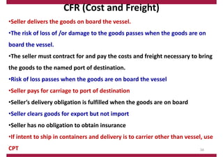 CFR (Cost and Freight)
•Seller delivers the goods on board the vessel.
•The risk of loss of /or damage to the goods passes when the goods are on
board the vessel.
•The seller must contract for and pay the costs and freight necessary to bring
the goods to the named port of destination.
•Risk of loss passes when the goods are on board the vessel
•Seller pays for carriage to port of destination
•Seller’s delivery obligation is fulfilled when the goods are on board
•Seller clears goods for export but not import
•Seller has no obligation to obtain insurance
•If intent to ship in containers and delivery is to carrier other than vessel, use
CPT 34
 