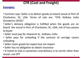 CFR (Cost and Freight)
Examples:
• Contract says: Seller is to deliver goods on board vessel at Port of
Charleston, SC, USA. Terms of sale are: “CFR, Kolkata, India
(Incoterms 2010).”
• Seller’s delivery obligation is fulfilled when the goods are on
board the vessel in Port of Charleston, SC, USA; risk of loss passes
to buyer
• Seller must pay for shipment to , Kolkata, India
• Seller pays for unloading if the contract of carriage covers
unloading
• Seller clears goods for export but not import
• Seller has no obligation to obtain insurance
• If intent to ship in containers and delivery is to carrier other than
vessel, use CPT 35
 