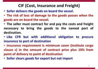 CIF (Cost, Insurance and Freight)
• Seller delivers the goods on board the vessel.
• The risk of loss of damage to the goods passes when the
goods are on board the vessel.
• The seller must contract for and pay the costs and freight
necessary to bring the goods to the named port of
destination.
• Like CFR but with additional obligation to procure
insurance to port of destination
• Insurance requirement is minimum cover (institute cargo
clause c) in the amount of contract price plus 10% from
point of delivery to point of destination
• Seller clears goods for export but not import
37
 