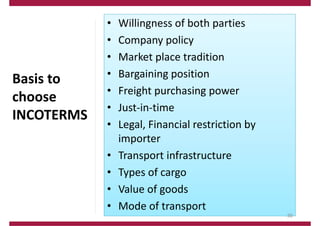 Basis to
choose
INCOTERMS
• Willingness of both parties
• Company policy
• Market place tradition
• Bargaining position
• Freight purchasing power
• Just‐in‐time
• Legal, Financial restriction by
importer
• Transport infrastructure
• Types of cargo
• Value of goods
• Mode of transport
39
 